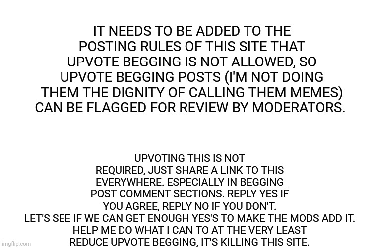 Please help stop upvote begging. Change begins with users. |  UPVOTING THIS IS NOT REQUIRED, JUST SHARE A LINK TO THIS EVERYWHERE. ESPECIALLY IN BEGGING POST COMMENT SECTIONS. REPLY YES IF YOU AGREE, REPLY NO IF YOU DON'T. LET'S SEE IF WE CAN GET ENOUGH YES'S TO MAKE THE MODS ADD IT.

HELP ME DO WHAT I CAN TO AT THE VERY LEAST REDUCE UPVOTE BEGGING, IT'S KILLING THIS SITE. IT NEEDS TO BE ADDED TO THE POSTING RULES OF THIS SITE THAT UPVOTE BEGGING IS NOT ALLOWED, SO UPVOTE BEGGING POSTS (I'M NOT DOING THEM THE DIGNITY OF CALLING THEM MEMES) CAN BE FLAGGED FOR REVIEW BY MODERATORS. | image tagged in white space,upvote begging,beggar,petition,moderators | made w/ Imgflip meme maker