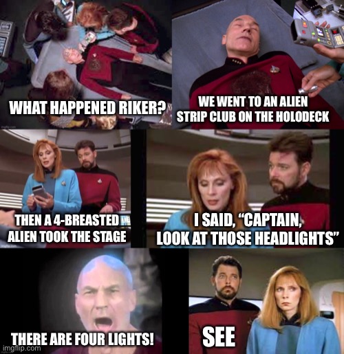 Picard’s PTSD Trigger | WE WENT TO AN ALIEN STRIP CLUB ON THE HOLODECK; WHAT HAPPENED RIKER? I SAID, “CAPTAIN, LOOK AT THOSE HEADLIGHTS”; THEN A 4-BREASTED ALIEN TOOK THE STAGE; THERE ARE FOUR LIGHTS! SEE | image tagged in star trek,picard,riker,crusher,ptsd,trigger | made w/ Imgflip meme maker