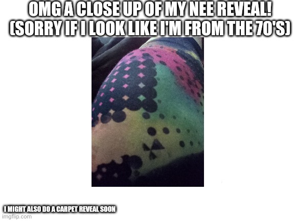 comment if you want a carpet reveal or a pillow reveal next | OMG A CLOSE UP OF MY NEE REVEAL! (SORRY IF I LOOK LIKE I'M FROM THE 70'S); I MIGHT ALSO DO A CARPET REVEAL SOON | image tagged in hello my name is,penny | made w/ Imgflip meme maker