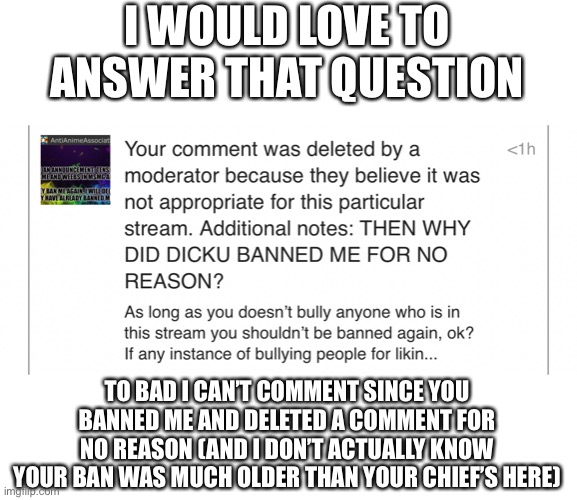 I don’t have an answer for ya | I WOULD LOVE TO ANSWER THAT QUESTION; TO BAD I CAN’T COMMENT SINCE YOU BANNED ME AND DELETED A COMMENT FOR NO REASON (AND I DON’T ACTUALLY KNOW YOUR BAN WAS MUCH OLDER THAN YOUR CHIEF’S HERE) | made w/ Imgflip meme maker