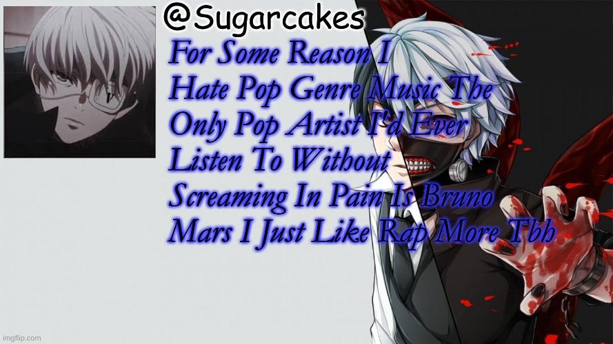 Tokyo Ghoul Temp | For Some Reason I Hate Pop Genre Music The Only Pop Artist I'd Ever Listen To Without Screaming In Pain Is Bruno Mars I Just Like Rap More Tbh | image tagged in tokyo ghoul temp | made w/ Imgflip meme maker