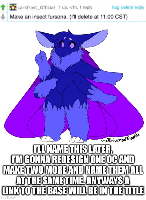https://www.deviantart.com/xxiamuselessxx/art/Now-F2U-Moth-Base-778300491 | I’LL NAME THIS LATER, I’M GONNA REDESIGN ONE OC AND MAKE TWO MORE AND NAME THEM ALL AT THE SAME TIME. ANYWAYS A LINK TO THE BASE WILL BE IN THE TITLE | made w/ Imgflip meme maker
