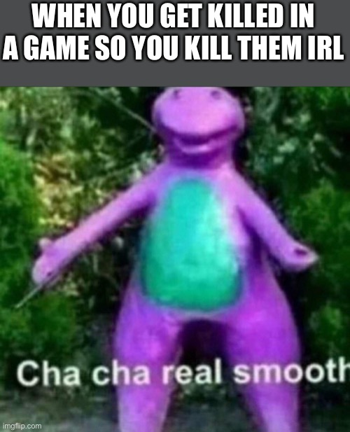 Welp | WHEN YOU GET KILLED IN A GAME SO YOU KILL THEM IRL | image tagged in cha cha real smooth | made w/ Imgflip meme maker