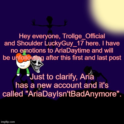Lucky Trollge Temp Shoulder Ver |  Hey everyone, Trollge_Official and Shoulder LuckyGuy_17 here. I have no emotions to AriaDaytime and will be unfollowing after this first and last post; Just to clarify, Aria has a new account and it's called "AriaDayIsn'tBadAnymore". | image tagged in lucky trollge temp shoulder ver | made w/ Imgflip meme maker