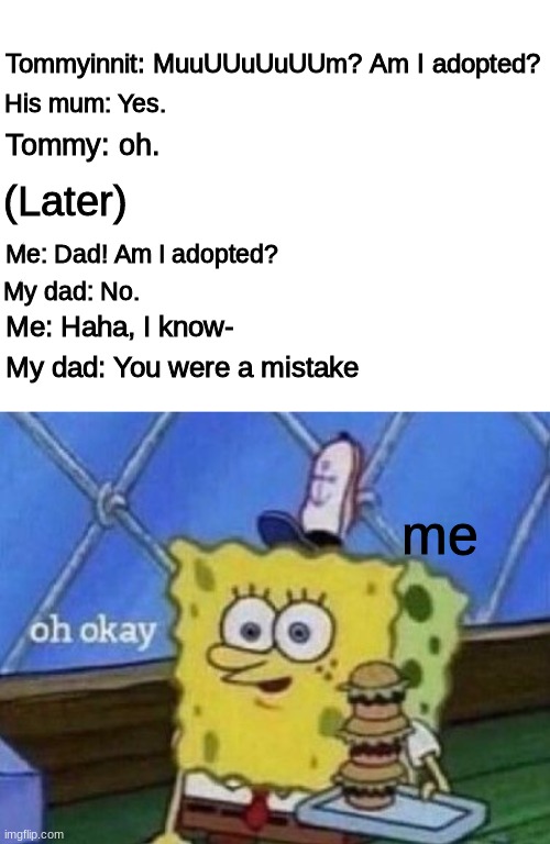 True story ._. | His mum: Yes. Tommyinnit: MuuUUuUuUUm? Am I adopted? Tommy: oh. (Later); Me: Dad! Am I adopted? My dad: No. Me: Haha, I know-; My dad: You were a mistake; me | image tagged in blank white template | made w/ Imgflip meme maker