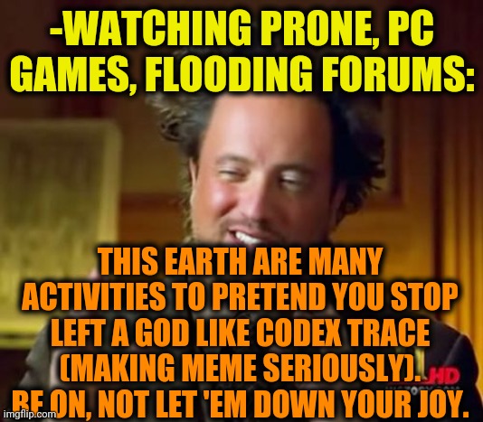 -From my highest apex. | -WATCHING PR0NE, PC GAMES, FLOODING FORUMS:; THIS EARTH ARE MANY ACTIVITIES TO PRETEND YOU STOP LEFT A GOD LIKE CODEX TRACE (MAKING MEME SERIOUSLY). BE ON, NOT LET 'EM DOWN YOUR JOY. | image tagged in memes,ancient aliens,imgflip users,motivational,stick figure,art memes | made w/ Imgflip meme maker