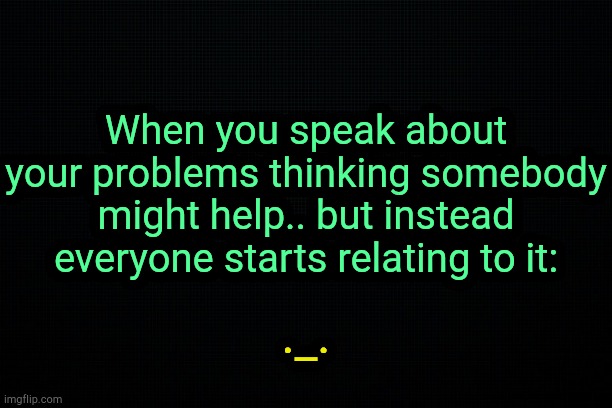 . | When you speak about your problems thinking somebody might help.. but instead everyone starts relating to it:; ._. | image tagged in black | made w/ Imgflip meme maker