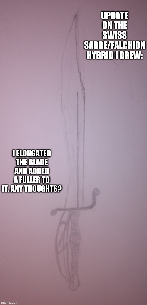 UPDATE ON THE SWISS SABRE/FALCHION HYBRID I DREW:; I ELONGATED THE BLADE AND ADDED A FULLER TO IT. ANY THOUGHTS? | image tagged in sword,drawings | made w/ Imgflip meme maker