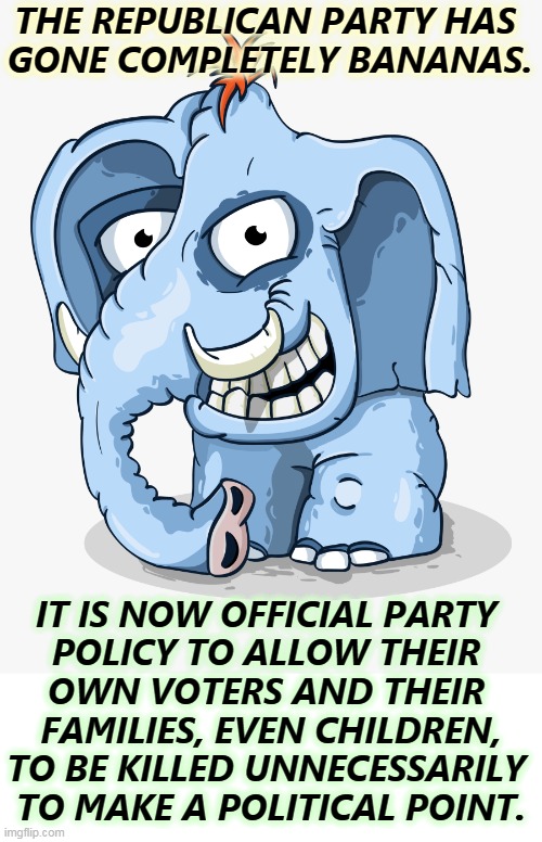 Crazy GOP Republican elephant cartoon drawing | THE REPUBLICAN PARTY HAS 
GONE COMPLETELY BANANAS. IT IS NOW OFFICIAL PARTY 
POLICY TO ALLOW THEIR 
OWN VOTERS AND THEIR 
FAMILIES, EVEN CHILDREN,
TO BE KILLED UNNECESSARILY 
TO MAKE A POLITICAL POINT. | image tagged in crazy gop republican elephant cartoon drawing | made w/ Imgflip meme maker