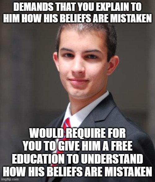 If You Don't Believe In "Free Education", Quit Demanding One From The Internet Strangers You Try To Debate | DEMANDS THAT YOU EXPLAIN TO HIM HOW HIS BELIEFS ARE MISTAKEN; WOULD REQUIRE FOR YOU TO GIVE HIM A FREE EDUCATION TO UNDERSTAND HOW HIS BELIEFS ARE MISTAKEN | image tagged in college conservative,education,debate,beliefs,conservative logic,conservative hypocrisy | made w/ Imgflip meme maker
