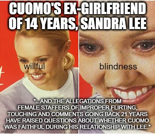 Cuomo's cheating was "an open secret" | CUOMO'S EX-GIRLFRIEND
OF 14 YEARS, SANDRA LEE; blindness; willful; "...AND THE ALLEGATIONS FROM FEMALE STAFFERS OF IMPROPER FLIRTING,
TOUCHING AND COMMENTS GOING BACK 21 YEARS HAVE RAISED QUESTIONS ABOUT WHETHER CUOMO WAS FAITHFUL DURING HIS RELATIONSHIP WITH LEE." | image tagged in the what woman,andrew cuomo,fredo,cnn fake news,liberal hypocrisy,msm lies | made w/ Imgflip meme maker