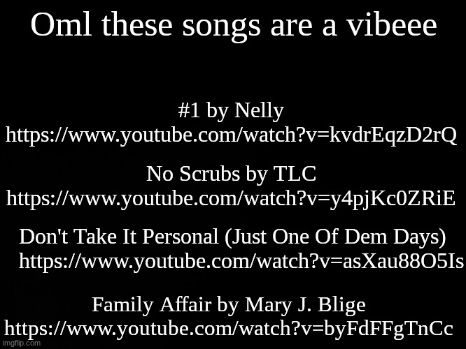 Blck | Oml these songs are a vibeee; #1 by Nelly https://www.youtube.com/watch?v=kvdrEqzD2rQ; No Scrubs by TLC https://www.youtube.com/watch?v=y4pjKc0ZRiE; Don't Take It Personal (Just One Of Dem Days)  
 https://www.youtube.com/watch?v=asXau88O5Is; Family Affair by Mary J. Blige https://www.youtube.com/watch?v=byFdFFgTnCc | image tagged in blck | made w/ Imgflip meme maker