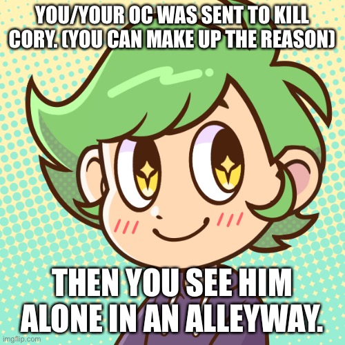 idk what to put here | YOU/YOUR OC WAS SENT TO KILL CORY. (YOU CAN MAKE UP THE REASON); THEN YOU SEE HIM ALONE IN AN ALLEYWAY. | image tagged in idk what to put here either | made w/ Imgflip meme maker