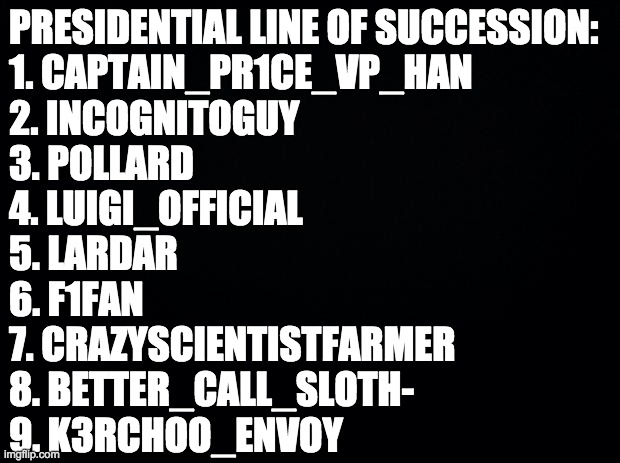 This is to be used in case President Wubbzymon ever resigns, becomes inactive or is impeached. | PRESIDENTIAL LINE OF SUCCESSION:
1. CAPTAIN_PR1CE_VP_HAN
2. INCOGNITOGUY
3. POLLARD
4. LUIGI_OFFICIAL
5. LARDAR
6. F1FAN
7. CRAZYSCIENTISTFARMER
8. BETTER_CALL_SLOTH-
9. K3RCHOO_ENVOY | image tagged in memes,politics,president,government,vice president | made w/ Imgflip meme maker