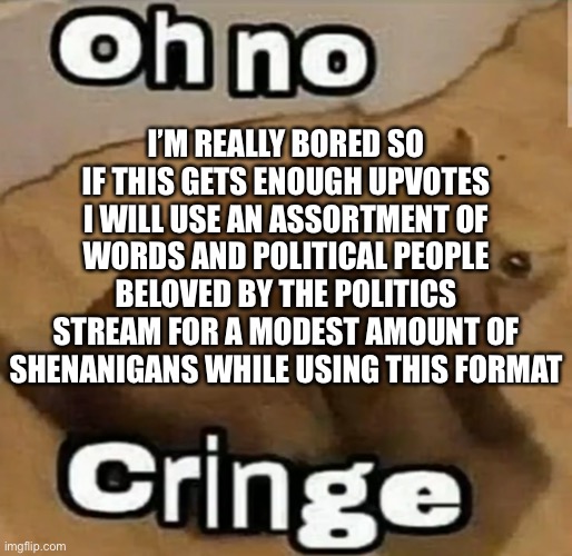 You will need the very high number of 1 upvote to make me do this | I’M REALLY BORED SO IF THIS GETS ENOUGH UPVOTES I WILL USE AN ASSORTMENT OF WORDS AND POLITICAL PEOPLE BELOVED BY THE POLITICS STREAM FOR A MODEST AMOUNT OF SHENANIGANS WHILE USING THIS FORMAT | made w/ Imgflip meme maker