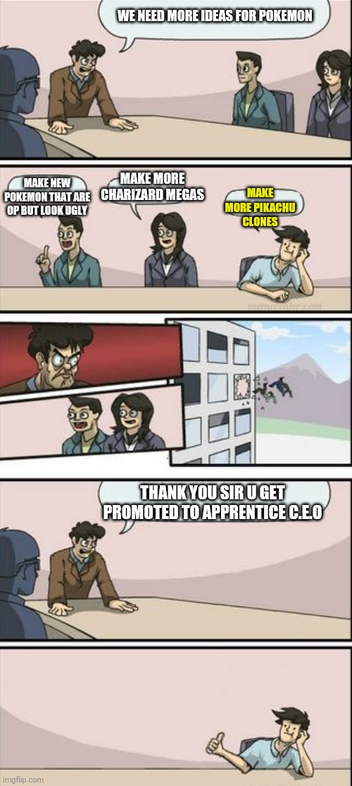 It will always happen | WE NEED MORE IDEAS FOR POKEMON; MAKE MORE CHARIZARD MEGAS; MAKE NEW POKEMON THAT ARE OP BUT LOOK UGLY; MAKE MORE PIKACHU CLONES; THANK YOU SIR U GET PROMOTED TO APPRENTICE C.E.O | image tagged in boardroom meeting sugg 2 | made w/ Imgflip meme maker