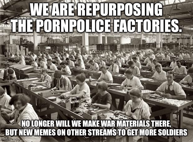 Factory Workers | WE ARE REPURPOSING THE PORNPOLICE FACTORIES. NO LONGER WILL WE MAKE WAR MATERIALS THERE, BUT NEW MEMES ON OTHER STREAMS TO GET MORE SOLDIERS | image tagged in factory workers | made w/ Imgflip meme maker