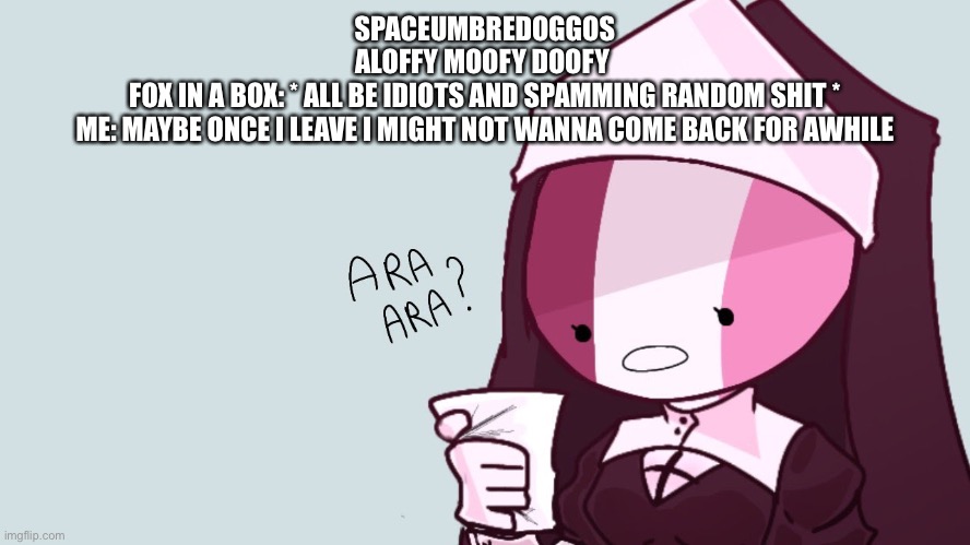 Sarvent ara ara | SPACEUMBREDOGGOS
ALOFFY MOOFY DOOFY 
FOX IN A BOX: * ALL BE IDIOTS AND SPAMMING RANDOM SHIT *
ME: MAYBE ONCE I LEAVE I MIGHT NOT WANNA COME BACK FOR AWHILE | image tagged in sarvent ara ara | made w/ Imgflip meme maker