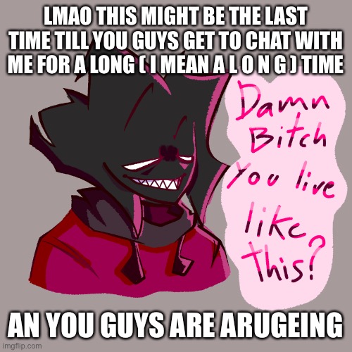 Damn bitch you live like this? | LMAO THIS MIGHT BE THE LAST TIME TILL YOU GUYS GET TO CHAT WITH ME FOR A LONG ( I MEAN A L O N G ) TIME; AN YOU GUYS ARE ARUGEING | image tagged in damn bitch you live like this | made w/ Imgflip meme maker