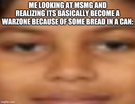 Istg if this gets disapproved | ME LOOKING AT MSMG AND REALIZING ITS BASICALLY BECOME A WARZONE BECAUSE OF SOME BREAD IN A CAN: | image tagged in me when i | made w/ Imgflip meme maker