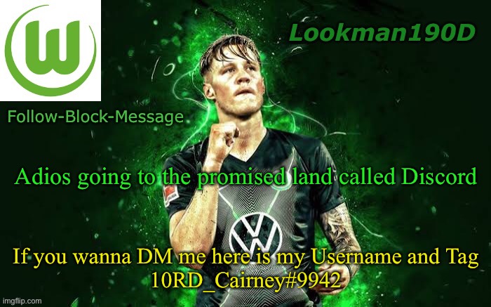 Lookman190D Weghorst announcement template | Adios going to the promised land called Discord; If you wanna DM me here is my Username and Tag
10RD_Cairney#9942 | image tagged in lookman190d weghorst announcement template | made w/ Imgflip meme maker