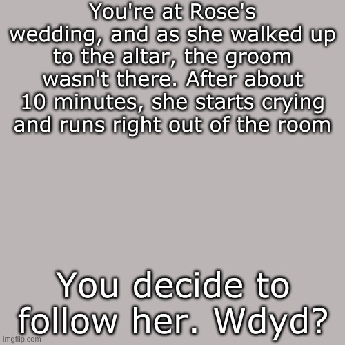 Rp bc boredom | You're at Rose's wedding, and as she walked up to the altar, the groom wasn't there. After about 10 minutes, she starts crying and runs right out of the room; You decide to follow her. Wdyd? | image tagged in blank transparent square | made w/ Imgflip meme maker