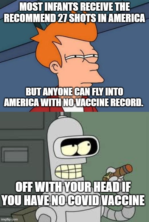 MOST INFANTS RECEIVE THE RECOMMEND 27 SHOTS IN AMERICA; BUT ANYONE CAN FLY INTO AMERICA WITH NO VACCINE RECORD. OFF WITH YOUR HEAD IF YOU HAVE NO COVID VACCINE | image tagged in memes,futurama fry,bender | made w/ Imgflip meme maker