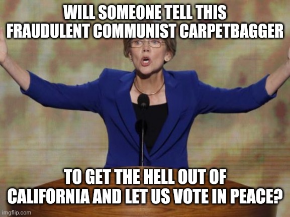 Recall | WILL SOMEONE TELL THIS FRAUDULENT COMMUNIST CARPETBAGGER; TO GET THE HELL OUT OF CALIFORNIA AND LET US VOTE IN PEACE? | image tagged in elizabeth warren | made w/ Imgflip meme maker