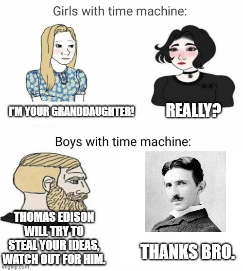 NIKOLA TESLA | REALLY? I'M YOUR GRANDDAUGHTER! THOMAS EDISON WILL TRY TO STEAL YOUR IDEAS, WATCH OUT FOR HIM. THANKS BRO. | image tagged in time machine | made w/ Imgflip meme maker