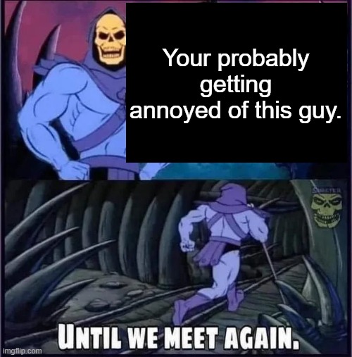 yes-bean | Your probably getting annoyed of this guy. | image tagged in until we meet again | made w/ Imgflip meme maker