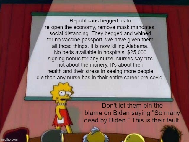 Enough is enough. | Republicans begged us to re-open the economy, remove mask mandates, social distancing. They begged and whined for no vaccine passport. We have given them all these things. It is now killing Alabama. No beds available in hospitals. $25,000 signing bonus for any nurse. Nurses say "It's not about the monery. It's about their health and their stress in seeing more people die than any nurse has in their entire career pre-covid. Don't let them pin the blame on Biden saying "So many dead by Biden." This is their fault. | image tagged in lisa simpson's presentation,covid,maga,trump,libtard,snowflake | made w/ Imgflip meme maker