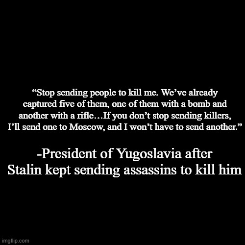 quote background | “Stop sending people to kill me. We’ve already captured five of them, one of them with a bomb and another with a rifle…If you don’t stop sending killers, I’ll send one to Moscow, and I won’t have to send another.”; -President of Yugoslavia after Stalin kept sending assassins to kill him | image tagged in quote background | made w/ Imgflip meme maker