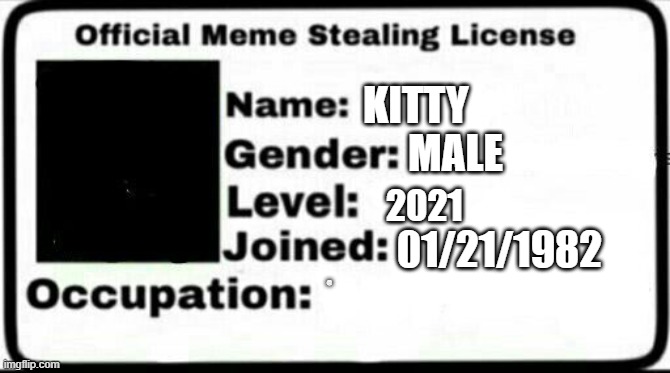 Meme Stealing License (KiTTY) | KITTY; MALE; 2021; 01/21/1982; @ ㅤ ㅤ ㅤ ㅤ ㅤ ㅤ ㅤ ㅤ ㅤ ㅤ ㅤ ㅤ ㅤ ㅤ ㅤ ㅤ ㅤ ㅤ ㅤ ㅤ ㅤ ㅤ ㅤ ㅤ ㅤ ㅤ ㅤ ㅤ ㅤ ㅤ ㅤ ㅤ ㅤ ㅤ ㅤ ㅤ ㅤ ㅤ ㅤ ㅤ ㅤ ㅤ ㅤ ㅤ ㅤ ㅤ ㅤ ㅤ ㅤ ㅤ ㅤ ㅤ ㅤ ㅤ ㅤ ㅤ ㅤ ㅤ ㅤ ㅤ ㅤ ㅤ ㅤ ㅤ ㅤ ㅤ ㅤ ㅤ ㅤ ㅤ ㅤ ㅤ ㅤ ㅤ ㅤ ㅤ ㅤ ㅤ ㅤ ㅤ ㅤ ㅤ ㅤ ㅤ ㅤ ㅤ ㅤ ㅤ ㅤ ㅤ ㅤ ㅤ ㅤ ㅤ ㅤ ㅤ ㅤ ㅤ ㅤ ㅤ ㅤ ㅤ ㅤ ㅤ ㅤ ㅤ ㅤ ㅤ ㅤ | image tagged in meme stealing license | made w/ Imgflip meme maker