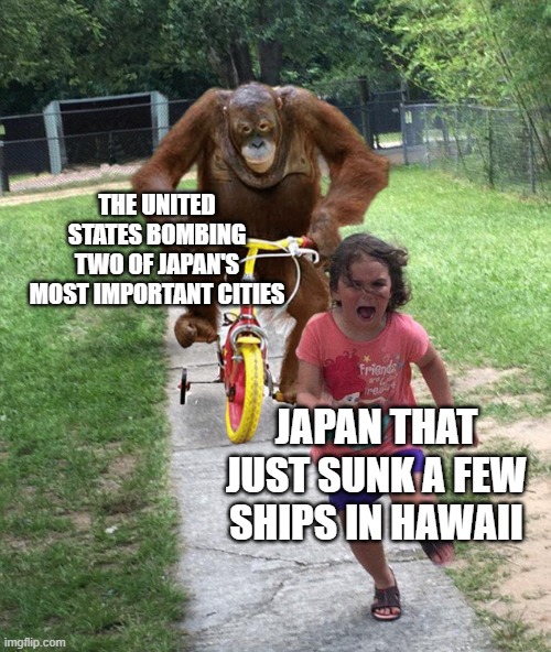 Orangutan chasing girl on a tricycle | THE UNITED STATES BOMBING TWO OF JAPAN'S MOST IMPORTANT CITIES; JAPAN THAT JUST SUNK A FEW SHIPS IN HAWAII | image tagged in orangutan chasing girl on a tricycle | made w/ Imgflip meme maker