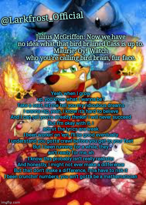 Larkfrost_Official Ty the Tasmanian Tiger Announcement Template | Yeah, when I grow up, you know what I wanna be?
Take a seat, let me tell you my ridiculous dreams
I wanna rap, yeah, I know it's hard to believe
And I can tell you're already thinkin' I will never succeed
But I'm okay with it, I admit the lyrics are weak
I been workin' on 'em, I'll be good eventually
I understand you gotta crawl before you get to your feet
But I been running for a while, they ain't ready for me, ah
I know this probably isn't really realistic
And honestly, I might not ever make a difference
But that don't make a difference, I'ma have to risk it
I been crunchin' numbers, you ain't gotta be a mathematician | image tagged in larkfrost_official ty the tasmanian tiger announcement template | made w/ Imgflip meme maker