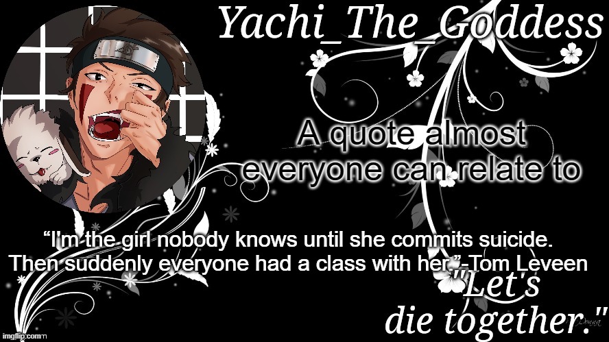 Yachi's kiba inuzuka temp | A quote almost everyone can relate to; “I'm the girl nobody knows until she commits suicide. Then suddenly everyone had a class with her.”-Tom Leveen | image tagged in yachi's kiba inuzuka temp | made w/ Imgflip meme maker