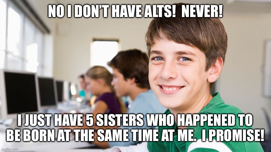 Making memes about YOU KNOW WHO | NO I DON’T HAVE ALTS!  NEVER! I JUST HAVE 5 SISTERS WHO HAPPENED TO BE BORN AT THE SAME TIME AT ME.  I PROMISE! | image tagged in smiling kid,funny,memes | made w/ Imgflip meme maker