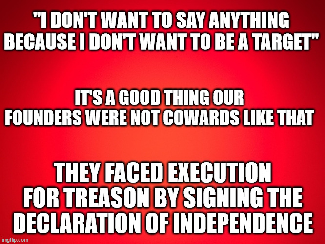 Red Background | "I DON'T WANT TO SAY ANYTHING BECAUSE I DON'T WANT TO BE A TARGET"; IT'S A GOOD THING OUR FOUNDERS WERE NOT COWARDS LIKE THAT; THEY FACED EXECUTION FOR TREASON BY SIGNING THE DECLARATION OF INDEPENDENCE | image tagged in red background,founders not cowards,declaration of independence | made w/ Imgflip meme maker