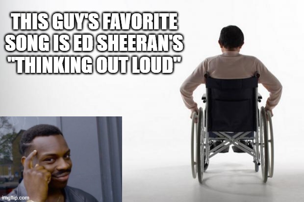 Can't Walk Out Loud | THIS GUY'S FAVORITE SONG IS ED SHEERAN'S "THINKING OUT LOUD" | image tagged in wheelchair | made w/ Imgflip meme maker
