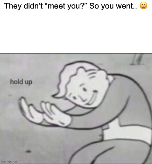 Fallout hold up with space on the top | They didn’t “meet you?” So you went.. ? | image tagged in fallout hold up with space on the top | made w/ Imgflip meme maker