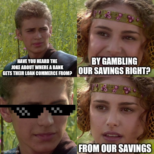 Bank | HAVE YOU HEARD THE JOKE ABOUT WHERE A BANK GETS THEIR LOAN COMMERCE FROM? BY GAMBLING OUR SAVINGS RIGHT? FROM OUR SAVINGS | image tagged in anakin padme 4 panel | made w/ Imgflip meme maker