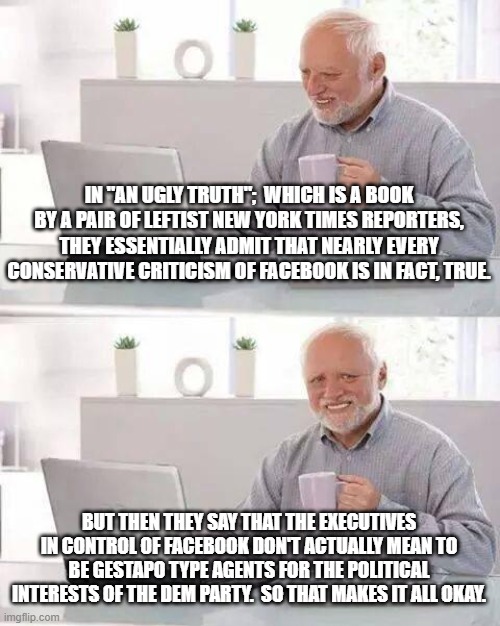 It's all okay because . . . 'accidents'. | IN "AN UGLY TRUTH";  WHICH IS A BOOK BY A PAIR OF LEFTIST NEW YORK TIMES REPORTERS, THEY ESSENTIALLY ADMIT THAT NEARLY EVERY CONSERVATIVE CRITICISM OF FACEBOOK IS IN FACT, TRUE. BUT THEN THEY SAY THAT THE EXECUTIVES IN CONTROL OF FACEBOOK DON'T ACTUALLY MEAN TO BE GESTAPO TYPE AGENTS FOR THE POLITICAL INTERESTS OF THE DEM PARTY.  SO THAT MAKES IT ALL OKAY. | image tagged in gestapo minded facebook,leftists | made w/ Imgflip meme maker