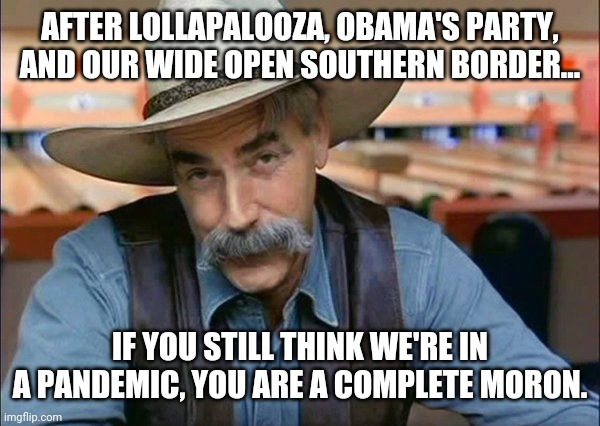 Don't comply, ever again. | AFTER LOLLAPALOOZA, OBAMA'S PARTY, AND OUR WIDE OPEN SOUTHERN BORDER... IF YOU STILL THINK WE'RE IN A PANDEMIC, YOU ARE A COMPLETE MORON. | image tagged in memes | made w/ Imgflip meme maker