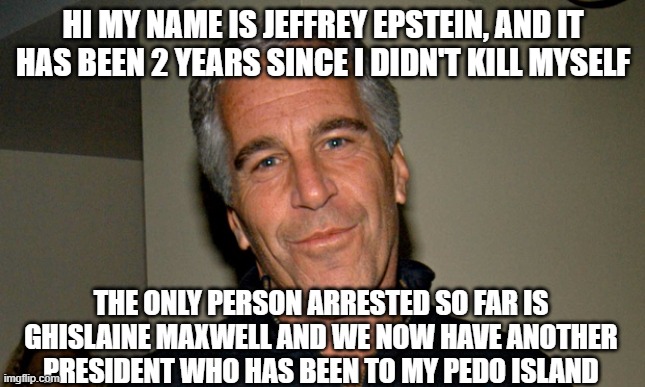 2nd Epsteinversary | HI MY NAME IS JEFFREY EPSTEIN, AND IT HAS BEEN 2 YEARS SINCE I DIDN'T KILL MYSELF; THE ONLY PERSON ARRESTED SO FAR IS GHISLAINE MAXWELL AND WE NOW HAVE ANOTHER PRESIDENT WHO HAS BEEN TO MY PEDO ISLAND | image tagged in jeffrey epstein,epstein,pedophiles,scumbag government | made w/ Imgflip meme maker
