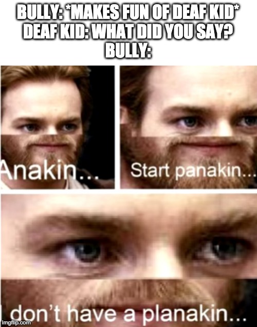 run | BULLY: *MAKES FUN OF DEAF KID*
DEAF KID: WHAT DID YOU SAY?
BULLY: | image tagged in anakin start panakin,funny | made w/ Imgflip meme maker