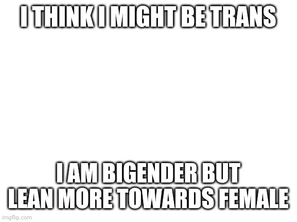 I am biologically male tho | I THINK I MIGHT BE TRANS; I AM BIGENDER BUT LEAN MORE TOWARDS FEMALE | image tagged in blank white template | made w/ Imgflip meme maker