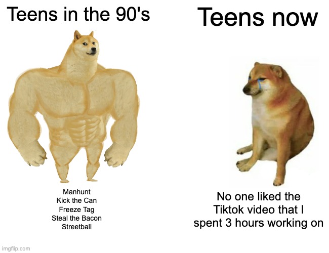 teensvsnow | Teens in the 90's; Teens now; Manhunt
Kick the Can
Freeze Tag
Steal the Bacon
Streetball; No one liked the Tiktok video that I spent 3 hours working on | image tagged in memes,buff doge vs cheems | made w/ Imgflip meme maker