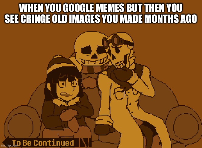 END MY LIFE | WHEN YOU GOOGLE MEMES BUT THEN YOU SEE CRINGE OLD IMAGES YOU MADE MONTHS AGO | image tagged in to be continued | made w/ Imgflip meme maker