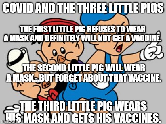 3 Little Pigs |  COVID AND THE THREE LITTLE PIGS; THE FIRST LITTLE PIG REFUSES TO WEAR A MASK AND DEFINITELY WILL NOT GET A VACCINE. THE SECOND LITTLE PIG WILL WEAR A MASK...BUT FORGET ABOUT THAT VACCINE. THE THIRD LITTLE PIG WEARS HIS MASK AND GETS HIS VACCINES. | image tagged in 3 little pigs | made w/ Imgflip meme maker