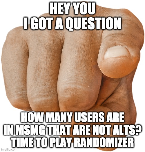 pointing finger | HEY YOU
I GOT A QUESTION; HOW MANY USERS ARE IN MSMG THAT ARE NOT ALTS?
TIME TO PLAY RANDOMIZER | image tagged in pointing finger | made w/ Imgflip meme maker